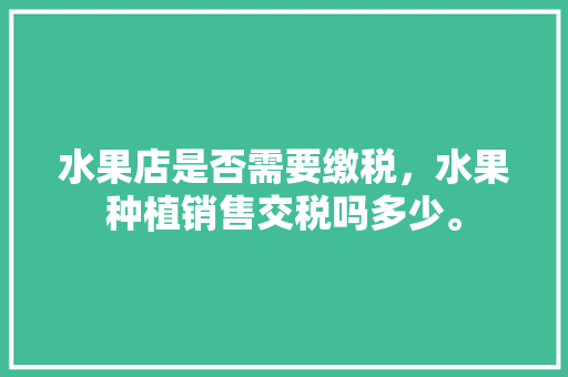 水果店是否需要缴税，水果种植销售交税吗多少。 水果店是否需要缴税，水果种植销售交税吗多少。 水果种植