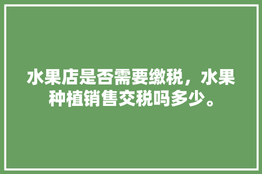 水果店是否需要缴税，水果种植销售交税吗多少。 水果店是否需要缴税，水果种植销售交税吗多少。 家禽养殖