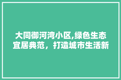 大同御河湾小区,绿色生态宜居典范，打造城市生活新境界