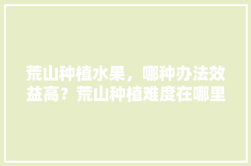 荒山种植水果，哪种办法效益高？荒山种植难度在哪里，水果种植视频教程。 土壤施肥