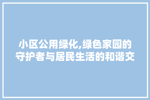 小区公用绿化,绿色家园的守护者与居民生活的和谐交响