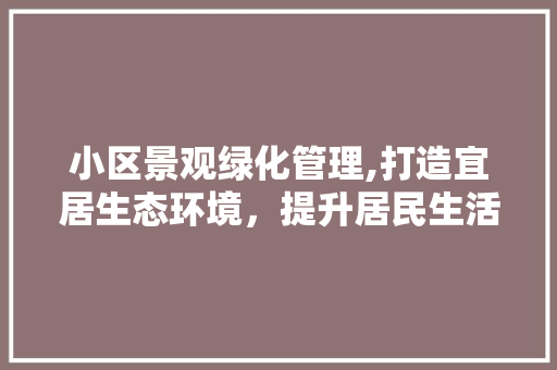 小区景观绿化管理,打造宜居生态环境，提升居民生活品质