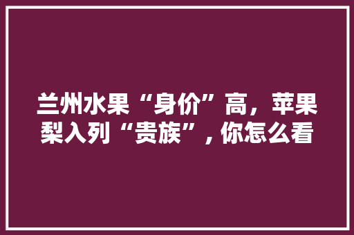 兰州水果“身价”高，苹果梨入列“贵族”, 你怎么看，甘肃水果种植效益怎么样。