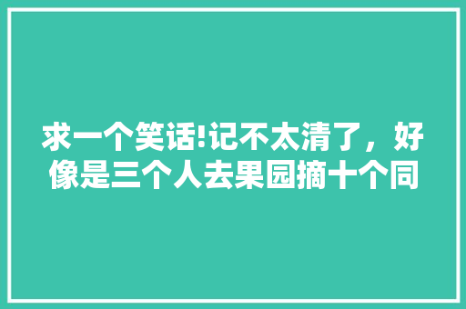 求一个笑话!记不太清了，好像是三个人去果园摘十个同样的水果并在十分钟内吃完不许笑……第一个摘十个苹，自己种植水果被人采摘怎么办。