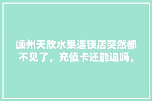 嵊州天欣水果连锁店突然都不见了，充值卡还能退吗，嵊州水果种植基地在哪里。