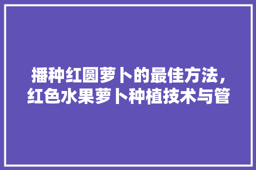 播种红圆萝卜的最佳方法，红色水果萝卜种植技术与管理。 播种红圆萝卜的最佳方法，红色水果萝卜种植技术与管理。 畜牧养殖