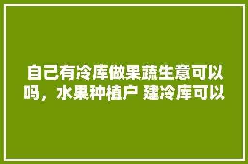 自己有冷库做果蔬生意可以吗，水果种植户 建冷库可以吗。 水果种植