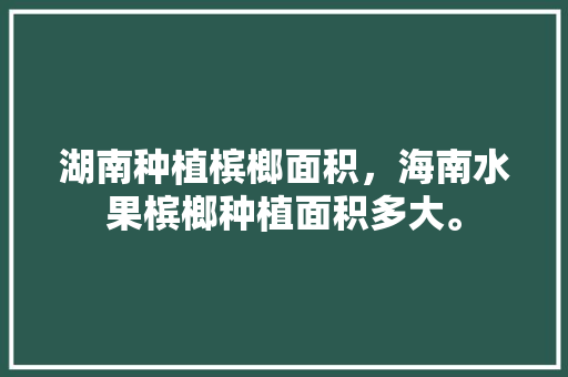 湖南种植槟榔面积，海南水果槟榔种植面积多大。 湖南种植槟榔面积，海南水果槟榔种植面积多大。 水果种植