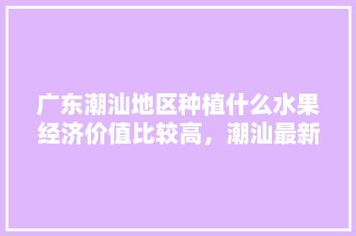 广东潮汕地区种植什么水果经济价值比较高，潮汕最新水果种植时间表。