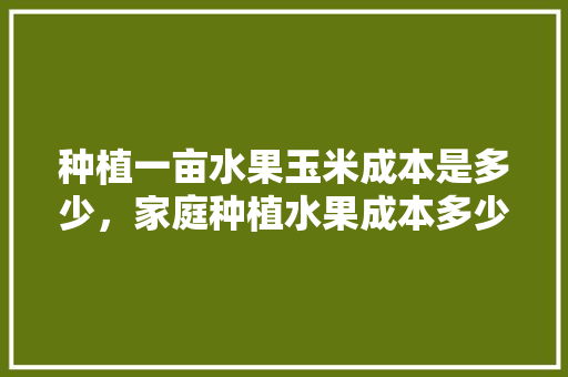 种植一亩水果玉米成本是多少，家庭种植水果成本多少。