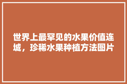 世界上最罕见的水果价值连城，珍稀水果种植方法图片大全。