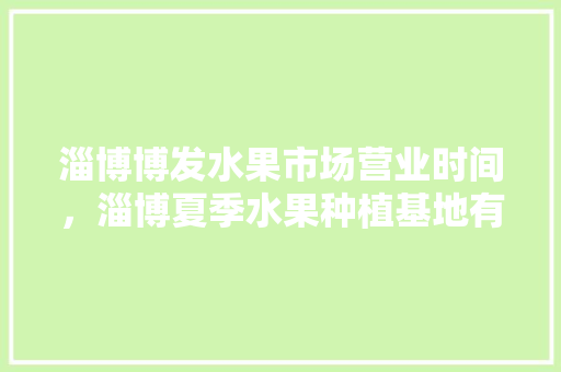 淄博博发水果市场营业时间，淄博夏季水果种植基地有哪些。