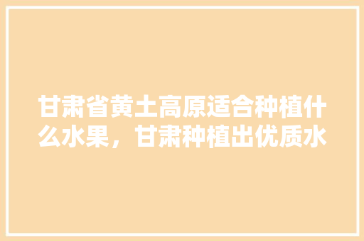 甘肃省黄土高原适合种植什么水果，甘肃种植出优质水果的地方。