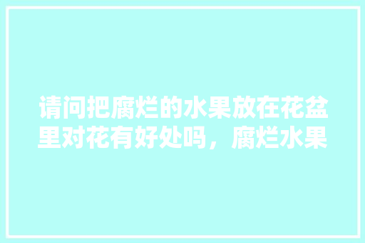 请问把腐烂的水果放在花盆里对花有好处吗，腐烂水果怎么种植好看图片。