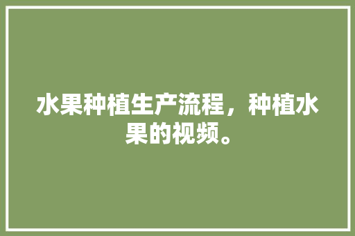 水果种植生产流程，种植水果的视频。