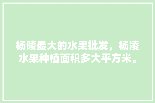 杨陵最大的水果批发，杨凌水果种植面积多大平方米。