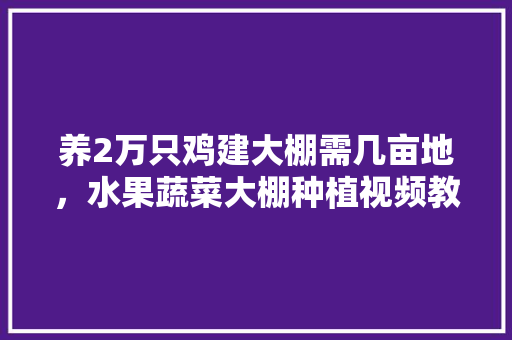 养2万只鸡建大棚需几亩地，水果蔬菜大棚种植视频教程。 水果种植