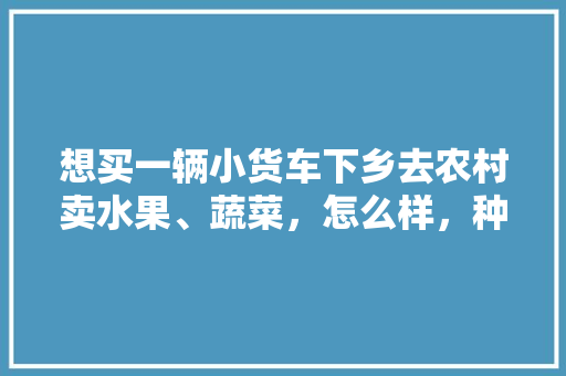 想买一辆小货车下乡去农村卖水果、蔬菜，怎么样，种植地拿水果卖违法吗。 想买一辆小货车下乡去农村卖水果、蔬菜，怎么样，种植地拿水果卖违法吗。 土壤施肥