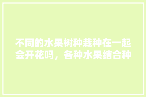 不同的水果树种栽种在一起会开花吗，各种水果结合种植方法图片。