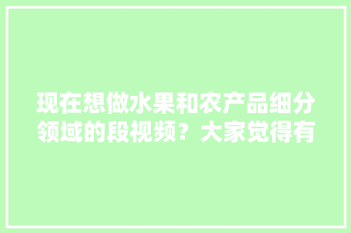 现在想做水果和农产品细分领域的段视频？大家觉得有前景吗，种植水果的视频。