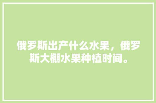 俄罗斯出产什么水果，俄罗斯大棚水果种植时间。