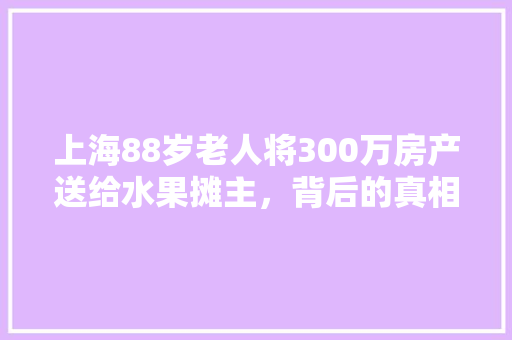 上海88岁老人将300万房产送给水果摊主，背后的真相是什么，农村老汉种植水果图片。