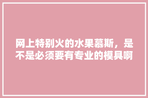 网上特别火的水果慕斯，是不是必须要有专业的模具啊？为什么，种植水果模具人工费多少。