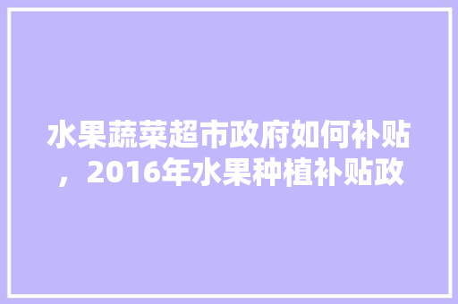 水果蔬菜超市政府如何补贴，2016年水果种植补贴政策。