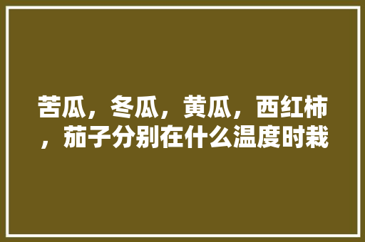 苦瓜，冬瓜，黄瓜，西红柿，茄子分别在什么温度时栽培，各种水果种植温度要求。 苦瓜，冬瓜，黄瓜，西红柿，茄子分别在什么温度时栽培，各种水果种植温度要求。 土壤施肥