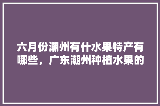 六月份潮州有什水果特产有哪些，广东潮州种植水果的地方。