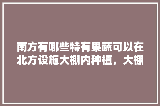 南方有哪些特有果蔬可以在北方设施大棚内种植，大棚里种植南方水果好吗视频。