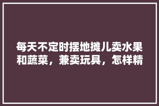 每天不定时摆地摊儿卖水果和蔬菜，兼卖玩具，怎样精准操作才能日纯收入1000元，种植水果的小玩具有哪些。