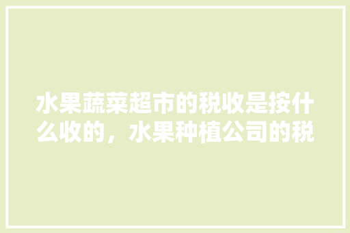 水果蔬菜超市的税收是按什么收的，水果种植公司的税收优惠政策。