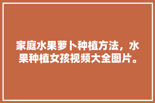 家庭水果萝卜种植方法，水果种植女孩视频大全图片。