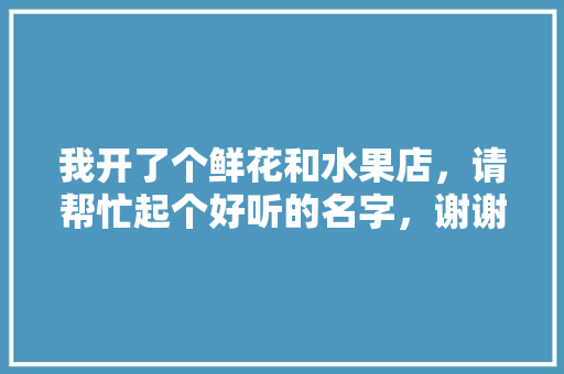 我开了个鲜花和水果店，请帮忙起个好听的名字，谢谢，种植水果取个名字大全。