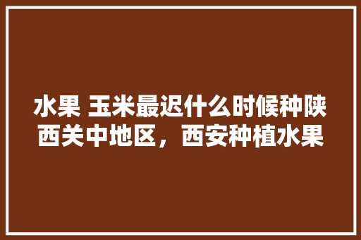 水果 玉米最迟什么时候种陕西关中地区，西安种植水果前景如何。