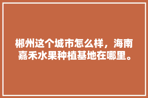 郴州这个城市怎么样，海南嘉禾水果种植基地在哪里。 郴州这个城市怎么样，海南嘉禾水果种植基地在哪里。 畜牧养殖