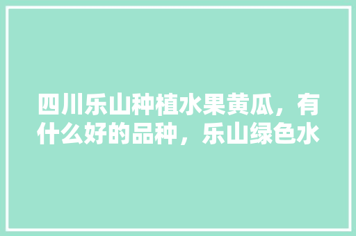 四川乐山种植水果黄瓜，有什么好的品种，乐山绿色水果种植面积多少亩。