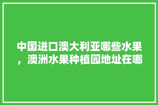 中国进口澳大利亚哪些水果，澳洲水果种植园地址在哪里。