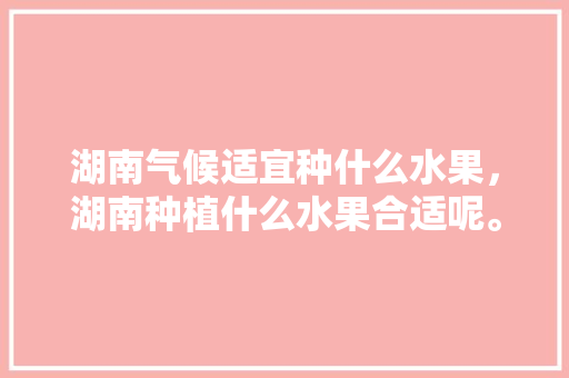 湖南气候适宜种什么水果，湖南种植什么水果合适呢。