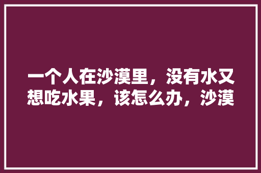 一个人在沙漠里，没有水又想吃水果，该怎么办，沙漠能种植什么水果呢。