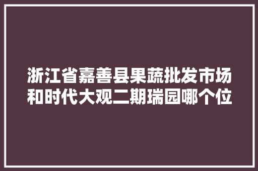 浙江省嘉善县果蔬批发市场和时代大观二期瑞园哪个位置更好，浙江嘉善水果种植基地。