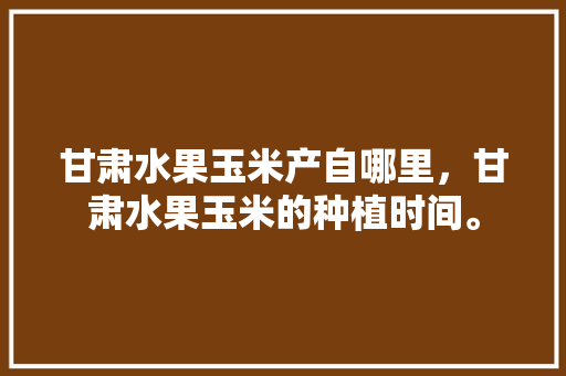 甘肃水果玉米产自哪里，甘肃水果玉米的种植时间。 蔬菜种植