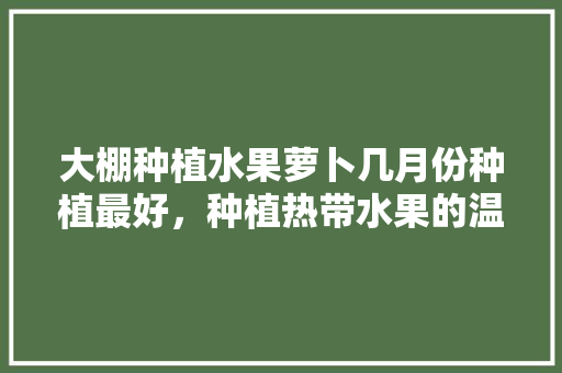 大棚种植水果萝卜几月份种植最好，种植热带水果的温室是什么。 畜牧养殖