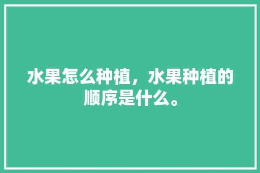 水果怎么种植，水果种植的顺序是什么。 畜牧养殖