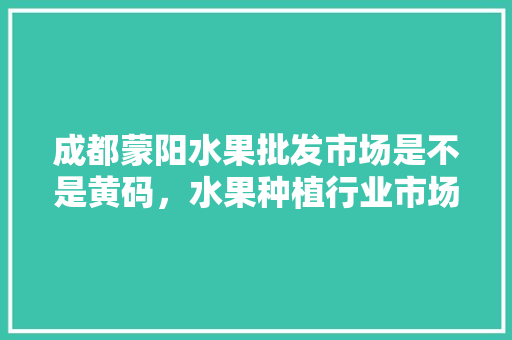 成都蒙阳水果批发市场是不是黄码，水果种植行业市场风险有哪些。 蔬菜种植