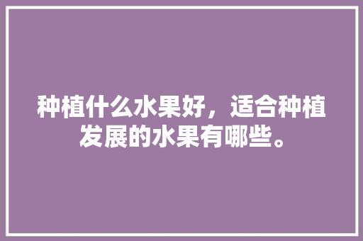 种植什么水果好，适合种植发展的水果有哪些。 土壤施肥