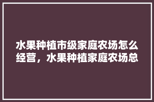 水果种植市级家庭农场怎么经营，水果种植家庭农场总结报告。 蔬菜种植