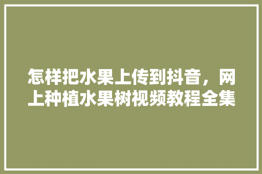 怎样把水果上传到抖音，网上种植水果树视频教程全集。 水果种植