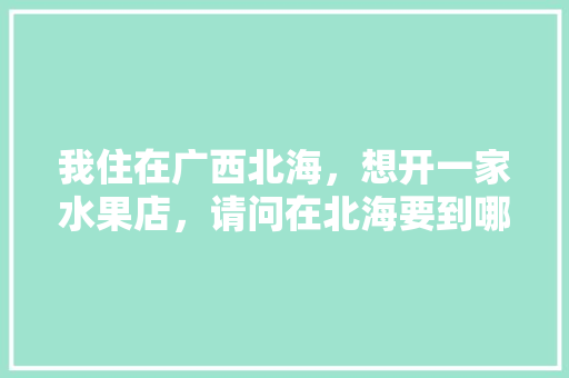 我住在广西北海，想开一家水果店，请问在北海要到哪里进水果呀，广西室内水果种植基地有哪些。 畜牧养殖